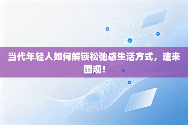 当代年轻人如何解锁松弛感生活方式，速来围观！