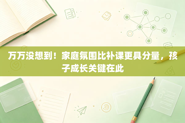 万万没想到！家庭氛围比补课更具分量，孩子成长关键在此