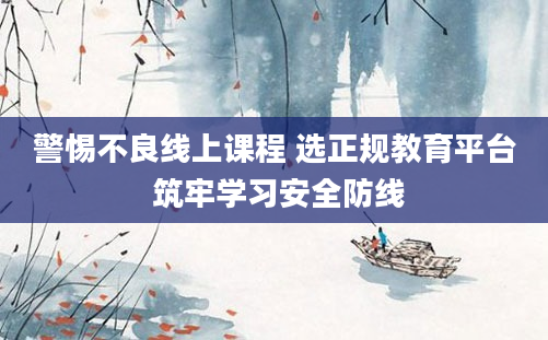 警惕不良线上课程 选正规教育平台 筑牢学习安全防线
