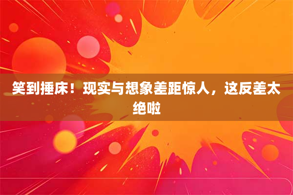 笑到捶床！现实与想象差距惊人，这反差太绝啦