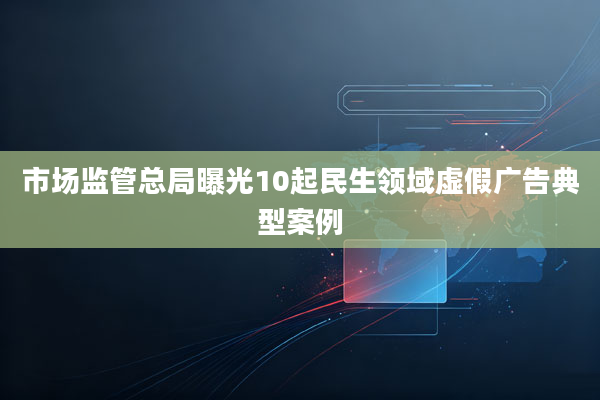 市场监管总局曝光10起民生领域虚假广告典型案例