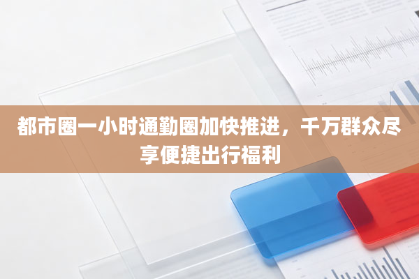 都市圈一小时通勤圈加快推进，千万群众尽享便捷出行福利