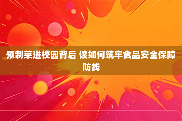 预制菜进校园背后 该如何筑牢食品安全保障防线
