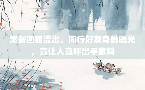 聚餐画面流出，同行好友身份曝光，竟让人直呼出乎意料