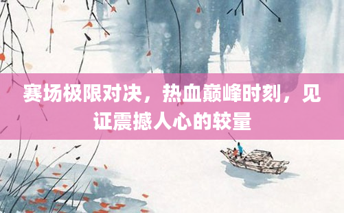 赛场极限对决，热血巅峰时刻，见证震撼人心的较量