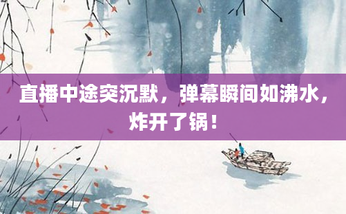 直播中途突沉默，弹幕瞬间如沸水，炸开了锅！