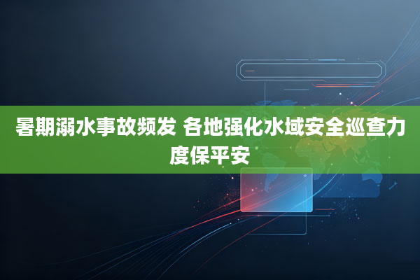 暑期溺水事故频发 各地强化水域安全巡查力度保平安