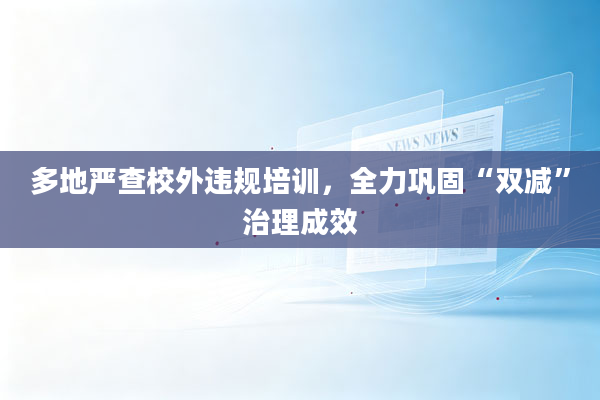 多地严查校外违规培训，全力巩固“双减”治理成效