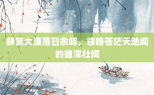 静赏大漠落日余晖，领略苍茫天地间的雄浑壮阔