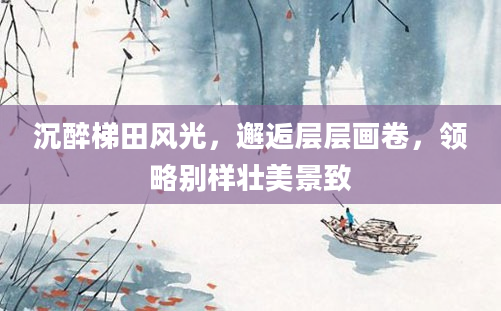 沉醉梯田风光，邂逅层层画卷，领略别样壮美景致