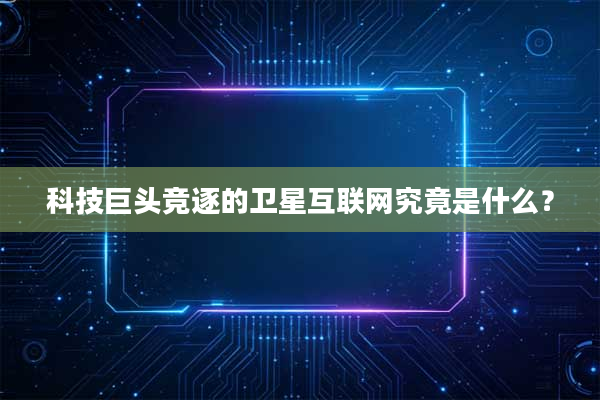 科技巨头竞逐的卫星互联网究竟是什么？