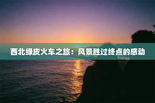 西北绿皮火车之旅：风景胜过终点的感动