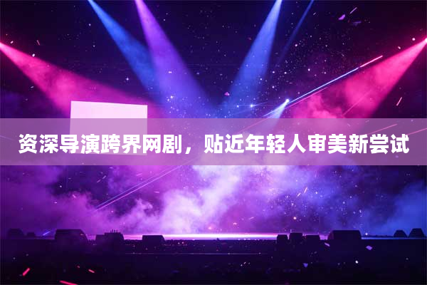 资深导演跨界网剧，贴近年轻人审美新尝试