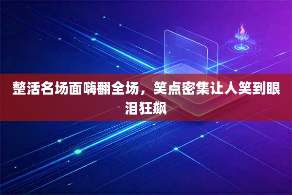整活名场面嗨翻全场,笑点密集让人笑到眼泪狂飙