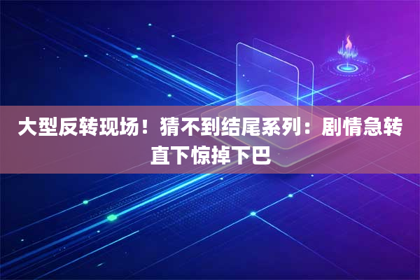 大型反转现场!猜不到结尾系列:剧情急转直下惊掉下巴