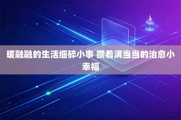 暖融融的生活细碎小事 攒着满当当的治愈小幸福