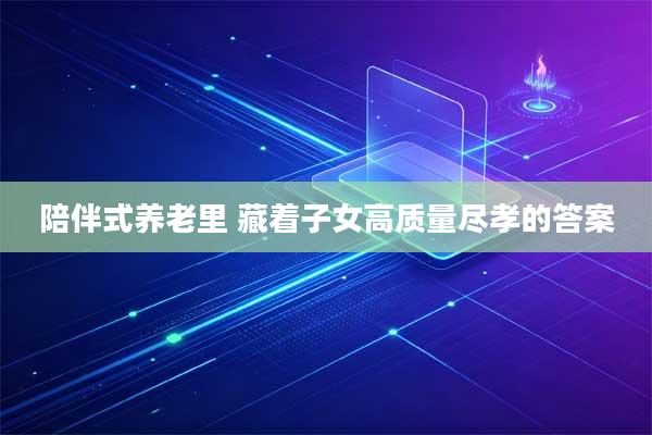 陪伴式养老里 藏着子女高质量尽孝的答案