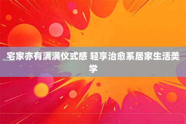 宅家亦有满满仪式感 轻享治愈系居家生活美学