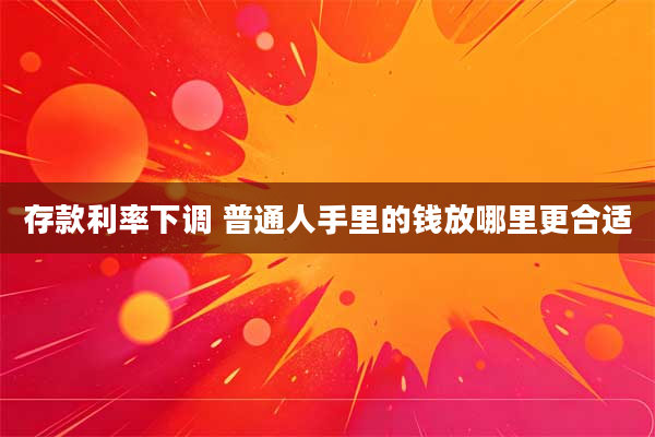 存款利率下调 普通人手里的钱放哪里更合适