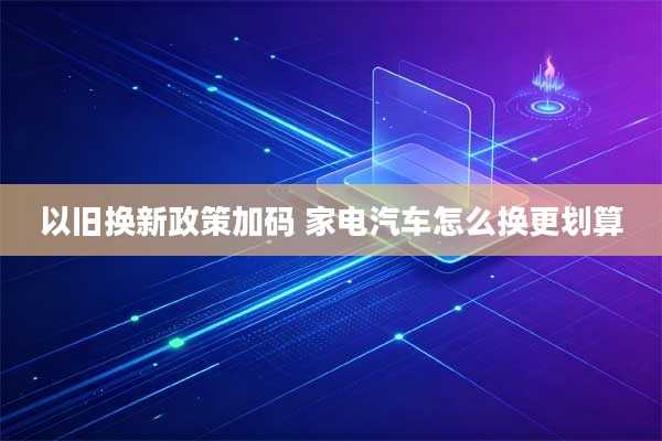 以旧换新政策加码 家电汽车怎么换更划算