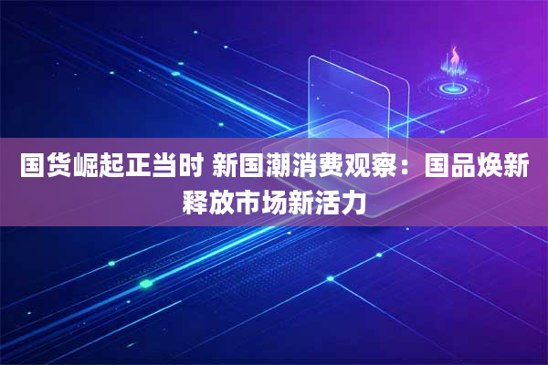 国货崛起正当时 新国潮消费观察:国品焕新释放市场新活力
