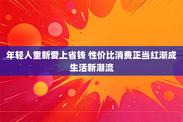 年轻人重新爱上省钱 性价比消费正当红渐成生活新潮流