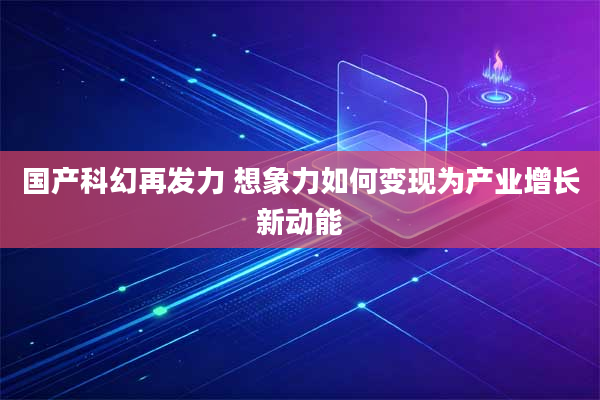 国产科幻再发力 想象力如何变现为产业增长新动能