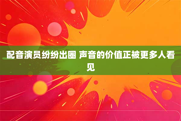 配音演员纷纷出圈 声音的价值正被更多人看见