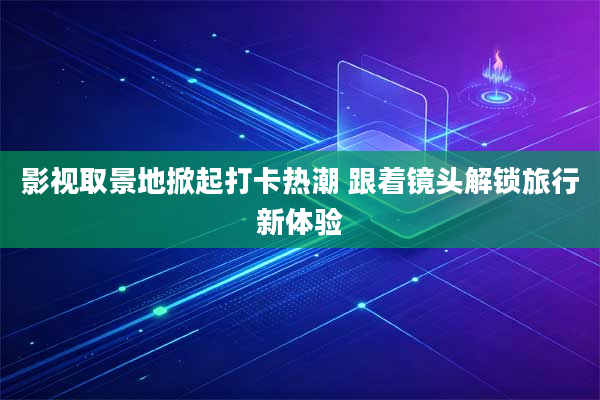 影视取景地掀起打卡热潮 跟着镜头解锁旅行新体验