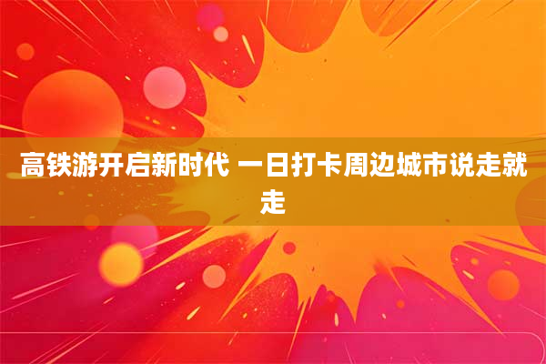 高铁游开启新时代 一日打卡周边城市说走就走