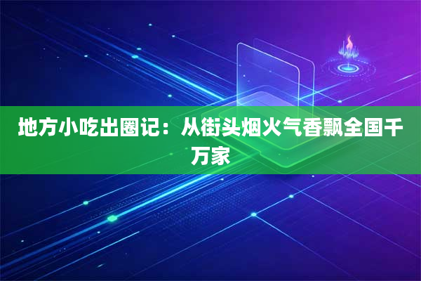 地方小吃出圈记:从街头烟火气香飘全国千万家