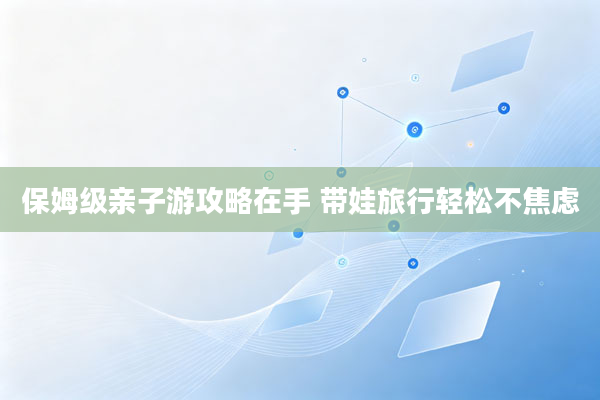 保姆级亲子游攻略在手 带娃旅行轻松不焦虑