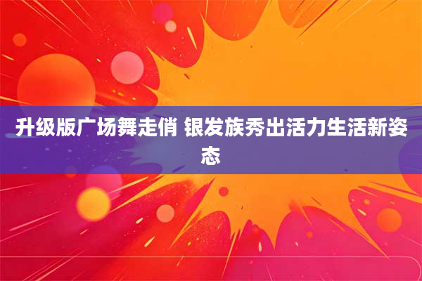 升级版广场舞走俏 银发族秀出活力生活新姿态