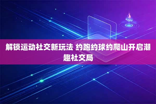 解锁运动社交新玩法 约跑约球约爬山开启潮趣社交局