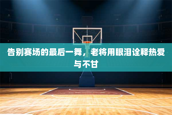 告别赛场的最后一舞,老将用眼泪诠释热爱与不甘