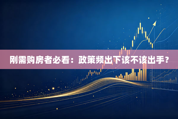 刚需购房者必看:政策频出下该不该出手?