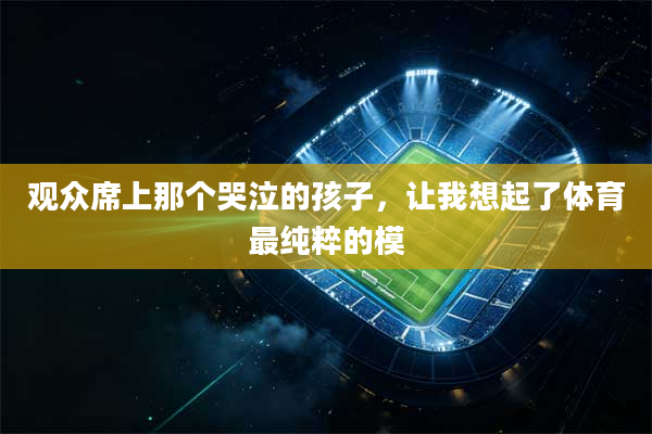 观众席上那个哭泣的孩子,让我想起了体育最纯粹的模