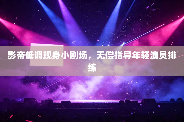 影帝低调现身小剧场,无偿指导年轻演员排练